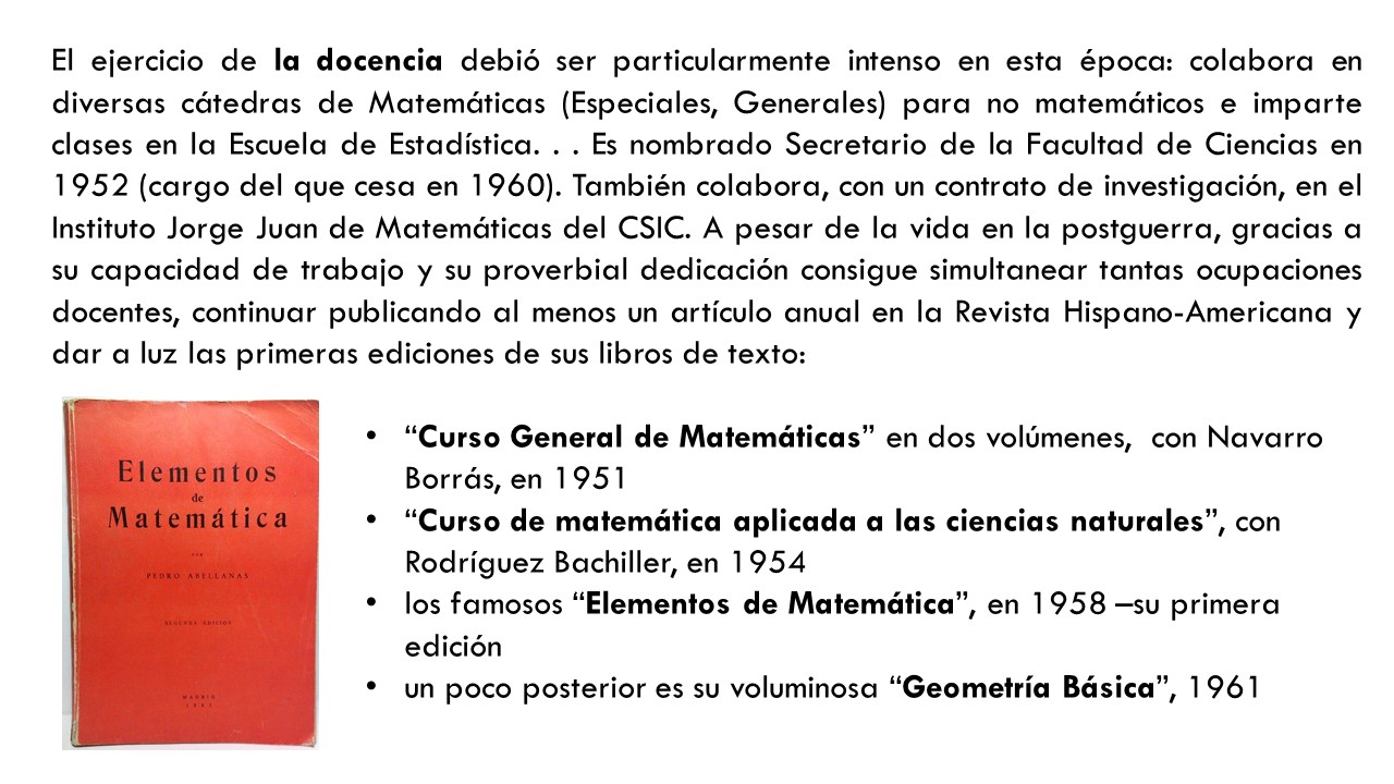 El ejercicio de la docencia debió ser particularmente intenso en esta época: colabora en diversas cátedras de Matemáticas (Especiales, Generales) para no matemáticos e imparte clases en la Escuela de Estadística. . . Es nombrado Secretario de la Facultad de Ciencias en 1952 (cargo del que cesa en 1960). También colabora, con un contrato de investigación, en el Instituto Jorge Juan de Matemáticas del CSIC. A pesar de la vida en la postguerra, gracias a su capacidad de trabajo y su proverbial dedicación consigue simultanear tantas ocupaciones docentes, continuar publicando al menos un artículo anual en la Revista Hispano-Americana y dar a luz las primeras ediciones de sus libros de texto:“Curso General de Matemáticas” en dos volúmenes,  con Navarro Borrás, en 1951  “Curso de matemática aplicada a las ciencias naturales”, con Rodríguez Bachiller, en 1954 los famosos “Elementos de Matemática”, en 1958 –su primera edición un poco posterior es su voluminosa “Geometría Básica”, 1961