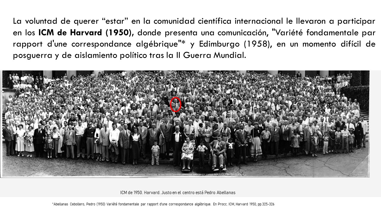 La voluntad de querer “estar” en la comunidad científica internacional le llevaron a participar en los ICM de Harvard (1950), donde presenta una comunicación, "Variété fondamentale par rapport d'une correspondance algébrique"* y Edimburgo (1958), en un momento difícil de posguerra y de aislamiento político tras la II Guerra Mundial.