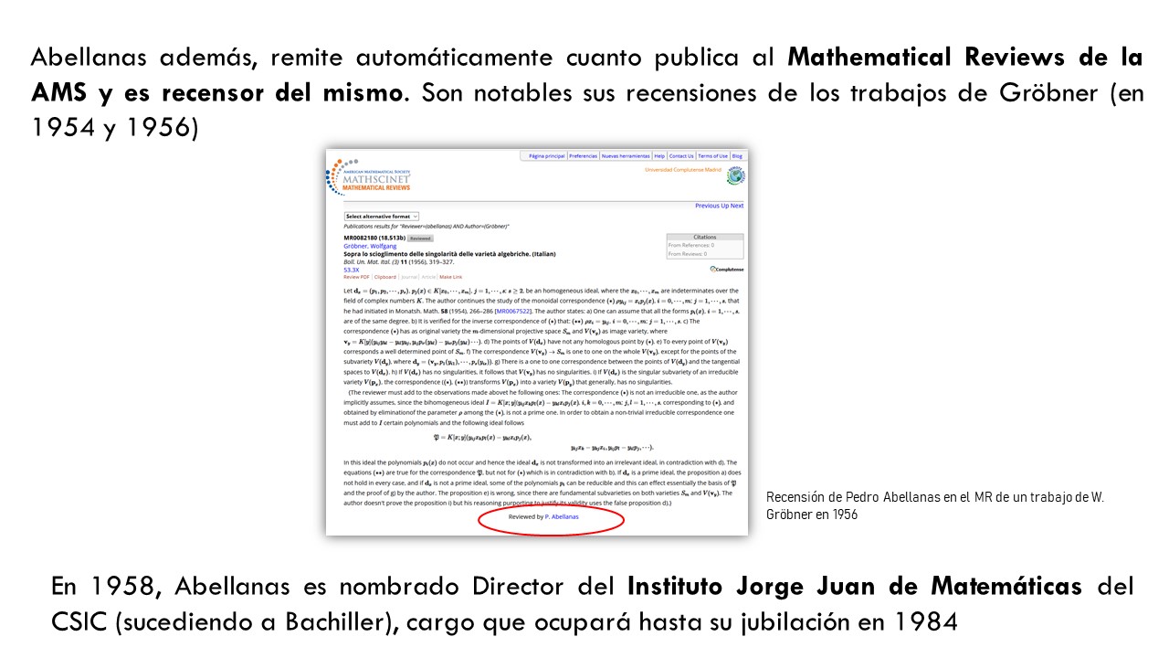 Abellanas además, remite automáticamente cuanto publica al Mathematical Reviews de la AMS y es recensor del mismo. Son notables sus recensiones de los trabajos de Gröbner (en 1954 y 1956). En 1958, Abellanas es nombrado Director del Instituto Jorge Juan de Matemáticas del CSIC (sucediendo a Bachiller), cargo que ocupará hasta su jubilación en 1984