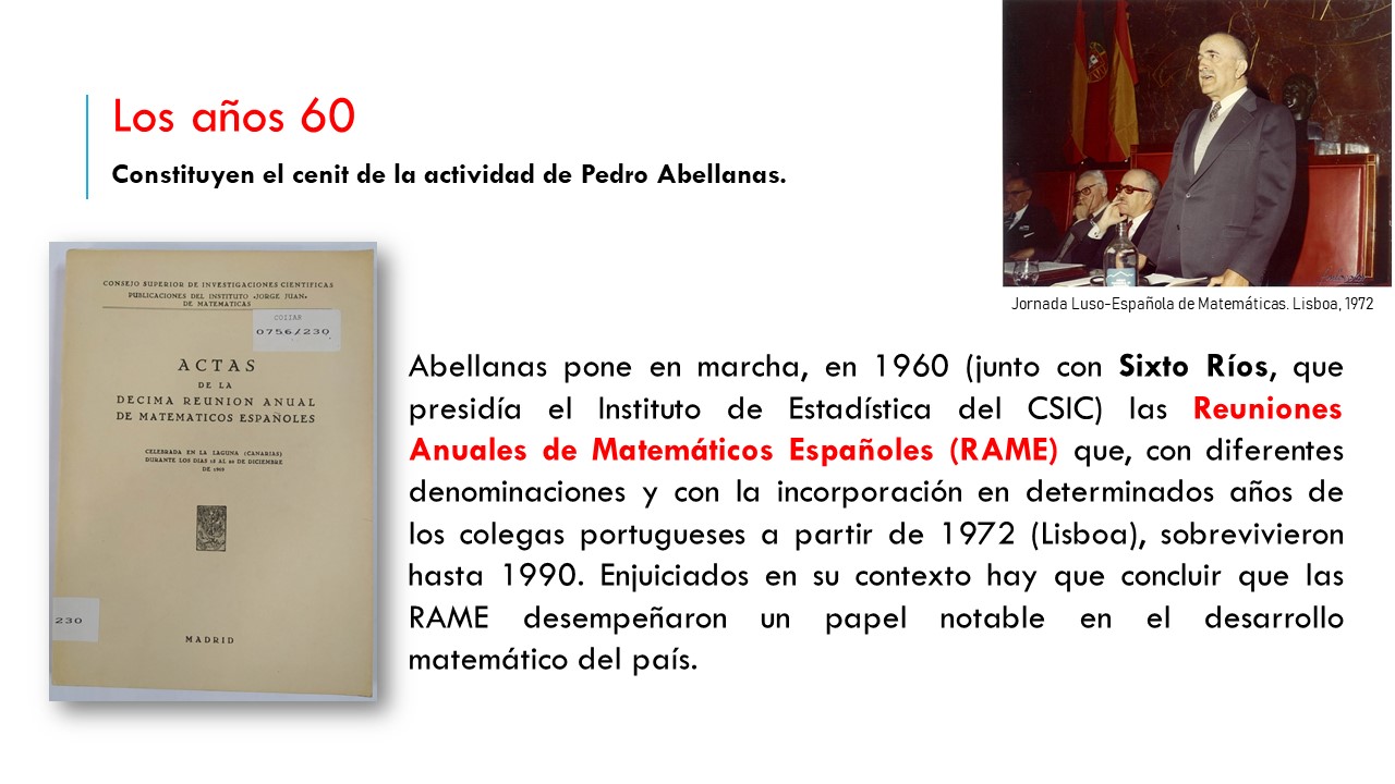 Los años 60 Constituyen el cenit de la actividad de Pedro Abellanas.  Abellanas pone en marcha, en 1960 (junto con Sixto Ríos, que presidía el Instituto de Estadística del CSIC) las Reuniones Anuales de Matemáticos Españoles (RAME) que, con diferentes denominaciones y con la incorporación en determinados años de los colegas portugueses a partir de 1972 (Lisboa), sobrevivieron hasta 1990. Enjuiciados en su contexto hay que concluir que las RAME desempeñaron un papel notable en el desarrollo matemático del país.