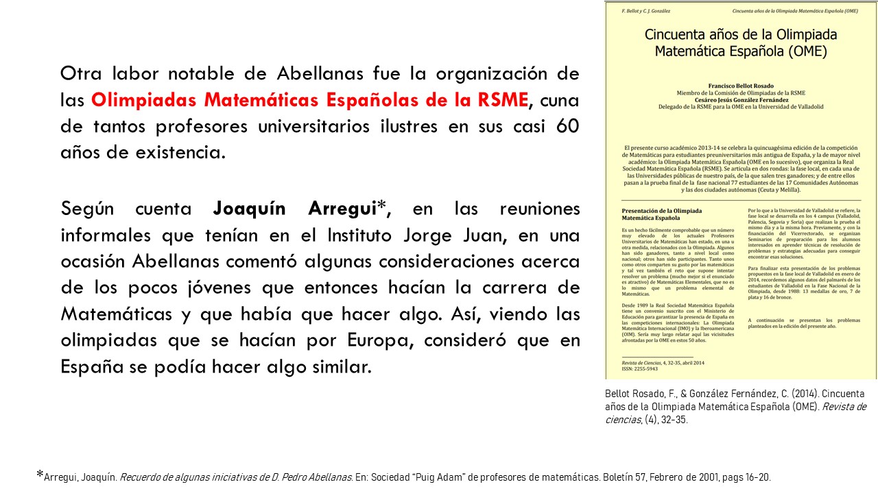 Otra labor notable de Abellanas fue la organización de las Olimpiadas Matemáticas Españolas de la RSME, cuna de tantos profesores universitarios ilustres en sus casi 60 años de existencia. Según cuenta Joaquín Arregui*, en las reuniones informales que tenían en el Instituto Jorge Juan, en una ocasión Abellanas comentó algunas consideraciones acerca de los pocos jóvenes que entonces hacían la carrera de Matemáticas y que había que hacer algo. Así, viendo las olimpiadas que se hacían por Europa, consideró que en España se podía hacer algo similar.