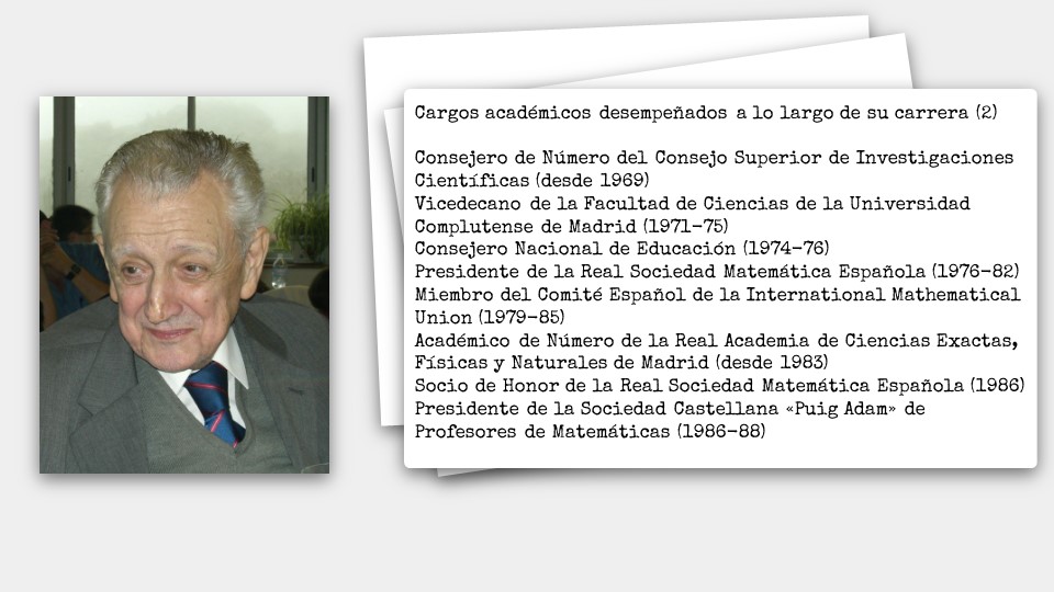 Cargos académicos desempeñados a lo largo de su carrera (2)  Consejero de Número del Consejo Superior de Investigaciones Científicas (desde 1969) Vicedecano de la Facultad de Ciencias de la Universidad Complutense de Madrid (1971-75) Consejero Nacional de Educación (1974-76) Presidente de la Real Sociedad Matemática Española (1976-82) Miembro del Comité Español de la International Mathematical Union (1979-85) Académico de Número de la Real Academia de Ciencias Exactas, Físicas y Naturales de Madrid (desde 1983) Socio de Honor de la Real Sociedad Matemática Española (1986) Presidente de la Sociedad Castellana «Puig Adam» de Profesores de Matemáticas (1986-88)
