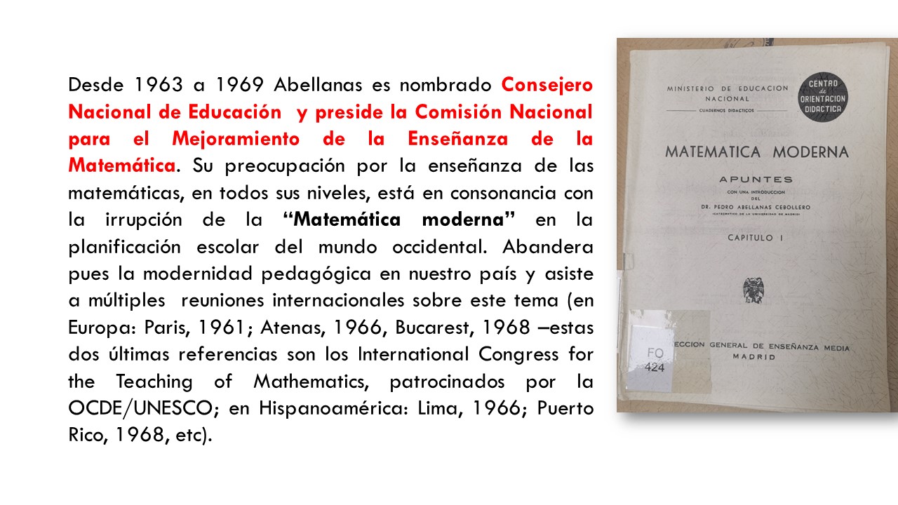 Desde 1963 a 1969 Abellanas es nombrado Consejero Nacional de Educación  y preside la Comisión Nacional para el Mejoramiento de la Enseñanza de la Matemática. Su preocupación por la enseñanza de las matemáticas, en todos sus niveles, está en consonancia con la irrupción de la “Matemática moderna” en la planificación escolar del mundo occidental. Abandera pues la modernidad pedagógica en nuestro país y asiste a múltiples  reuniones internacionales sobre este tema (en Europa: Paris, 1961; Atenas, 1966, Bucarest, 1968 –estas dos últimas referencias son los International Congress for the Teaching of Mathematics, patrocinados por la OCDE/UNESCO; en Hispanoamérica: Lima, 1966; Puerto Rico, 1968, etc).