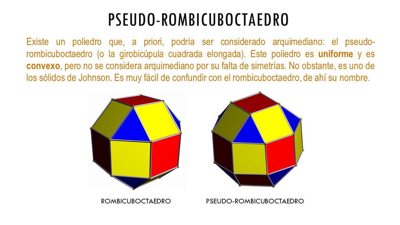 PSEUDO-ROMBICUBOCTAEDRO. Existe un poliedro que, a priori, podría ser considerado arquimediano: el pseudo-rombicuboctaedro (o la girobicúpula cuadrada elongada). Este poliedro es uniforme y es convexo, pero no se considera arquimediano por su falta de simetrías. No obstante, es uno de los sólidos de Johnson. Es muy fácil de confundir con el rombicuboctaedro, de ahí su nombre.