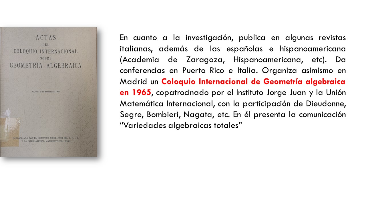 En cuanto a la investigación, publica en algunas revistas italianas, además de las españolas e hispanoamericana (Academia de Zaragoza, Hispanoamericana, etc). Da conferencias en Puerto Rico e Italia. Organiza asimismo en Madrid un Coloquio Internacional de Geometría algebraica en 1965, copatrocinado por el Instituto Jorge Juan y la Unión Matemática Internacional, con la participación de Dieudonne, Segre, Bombieri, Nagata, etc. En él presenta la comunicación “Variedades algebraicas totales”