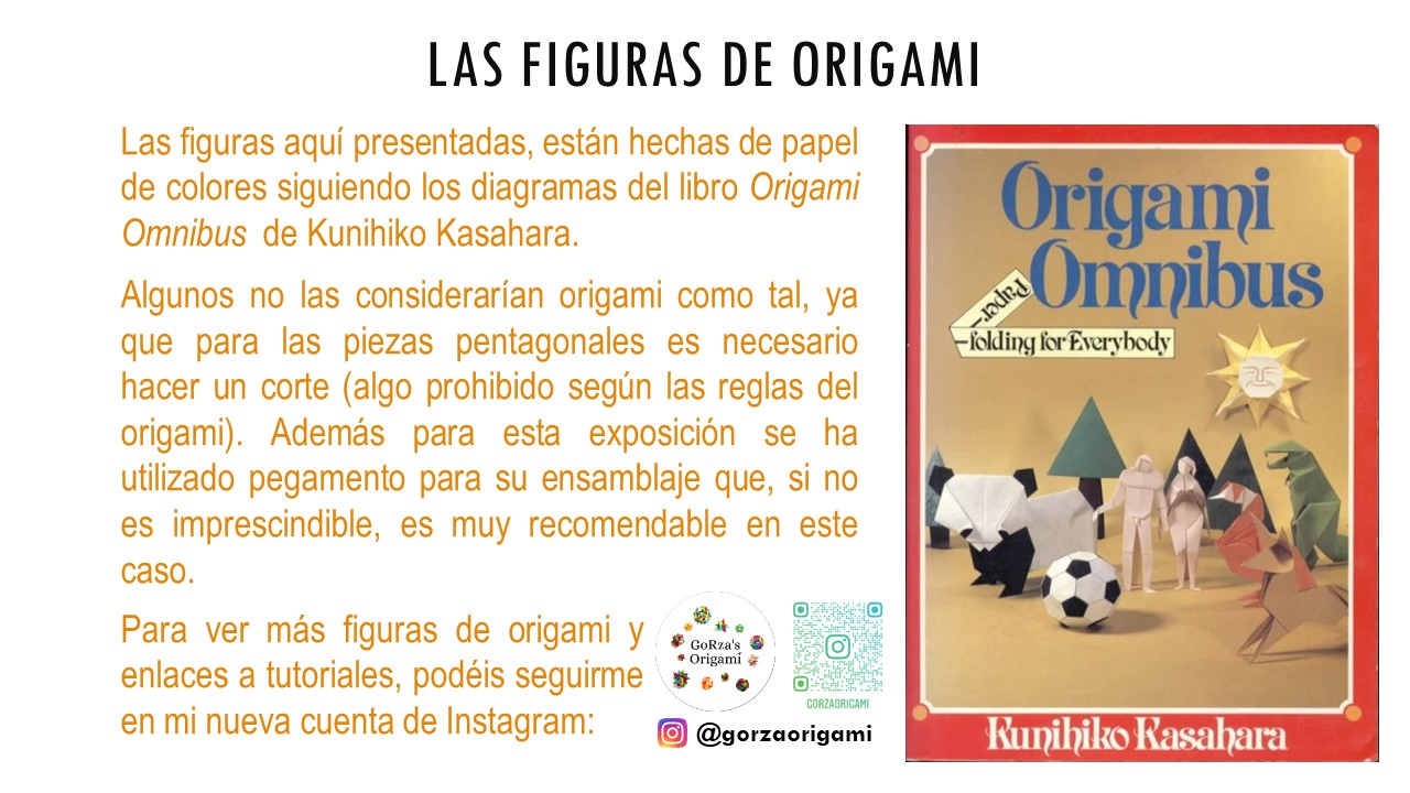 LAS FIGURAS DE ORIGAMI. Las figuras aquí presentadas, están hechas de papel de colores siguiendo los diagramas del libro Origami Omnibus  de Kunihiko Kasahara.  Algunos no las considerarían origami como tal, ya que para las piezas pentagonales es necesario hacer un corte (algo prohibido según las reglas del origami). Además para esta exposición se ha utilizado pegamento para su ensamblaje que, si no es imprescindible, es muy recomendable en este caso. Para ver más figuras de origami y enlaces a tutoriales, podéis seguirme en mi nueva cuenta de Instagram