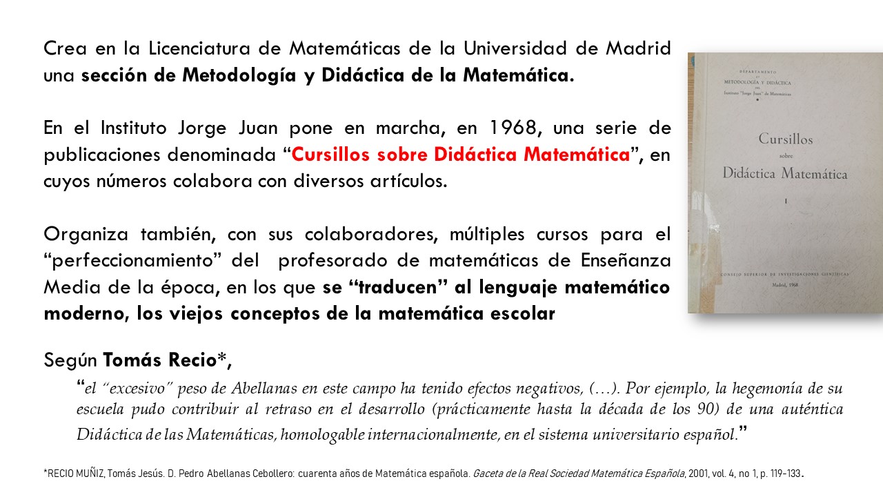 Crea en la Licenciatura de Matemáticas de la Universidad de Madrid una sección de Metodología y Didáctica de la Matemática.   En el Instituto Jorge Juan pone en marcha, en 1968, una serie de publicaciones denominada “Cursillos sobre Didáctica Matemática”, en cuyos números colabora con diversos artículos.   Organiza también, con sus colaboradores, múltiples cursos para el “perfeccionamiento” del  profesorado de matemáticas de Enseñanza Media de la época, en los que se “traducen” al lenguaje matemático moderno, los viejos conceptos de la matemática escolar. Según Tomás Recio*,  “el “excesivo” peso de Abellanas en este campo ha tenido efectos negativos, (…). Por ejemplo, la hegemonía de su escuela pudo contribuir al retraso en el desarrollo (prácticamente hasta la década de los 90) de una auténtica Didáctica de las Matemáticas, homologable internacionalmente, en el sistema universitario español.”