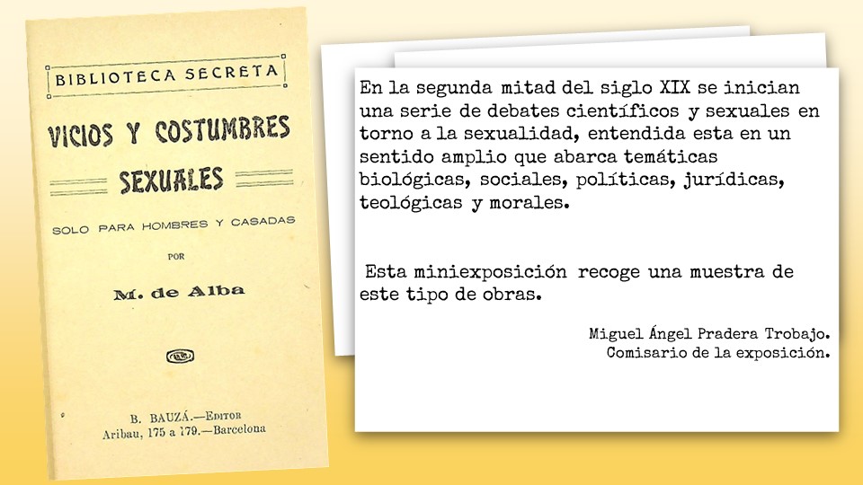 En la segunda mitad del siglo XIX se inician una serie de debates científicos y sexuales en torno a la sexualidad, entendida esta en un sentido amplio que abarca temáticas biológicas, sociales, políticas, jurídicas, teológicas y morales.    Esta miniexposición recoge una muestra de este tipo de obras.    Miguel Ángel Pradera Trobajo. Comisario de la exposición.