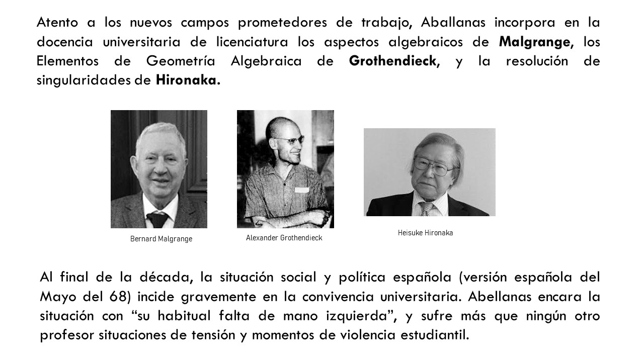 Atento a los nuevos campos prometedores de trabajo, Aballanas incorpora en la docencia universitaria de licenciatura los aspectos algebraicos de Malgrange, los Elementos de Geometría Algebraica de Grothendieck, y la resolución de singularidades de Hironaka. Al final de la década, la situación social y política española (versión española del Mayo del 68) incide gravemente en la convivencia universitaria. Abellanas encara la situación con “su habitual falta de mano izquierda”, y sufre más que ningún otro profesor situaciones de tensión y momentos de violencia estudiantil.