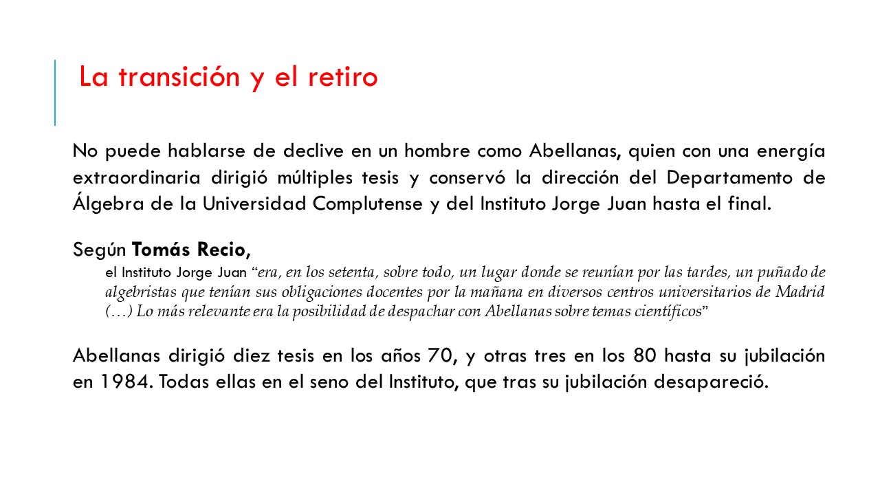 La transición y el retiro. No puede hablarse de declive en un hombre como Abellanas, quien con una energía extraordinaria dirigió múltiples tesis y conservó la dirección del Departamento de Álgebra de la Universidad Complutense y del Instituto Jorge Juan hasta el final.  Según Tomás Recio,  el Instituto Jorge Juan “era, en los setenta, sobre todo, un lugar donde se reunían por las tardes, un puñado de algebristas que tenían sus obligaciones docentes por la mañana en diversos centros universitarios de Madrid (…) Lo más relevante era la posibilidad de despachar con Abellanas sobre temas científicos”  Abellanas dirigió diez tesis en los años 70, y otras tres en los 80 hasta su jubilación en 1984. Todas ellas en el seno del Instituto, que tras su jubilación desapareció.