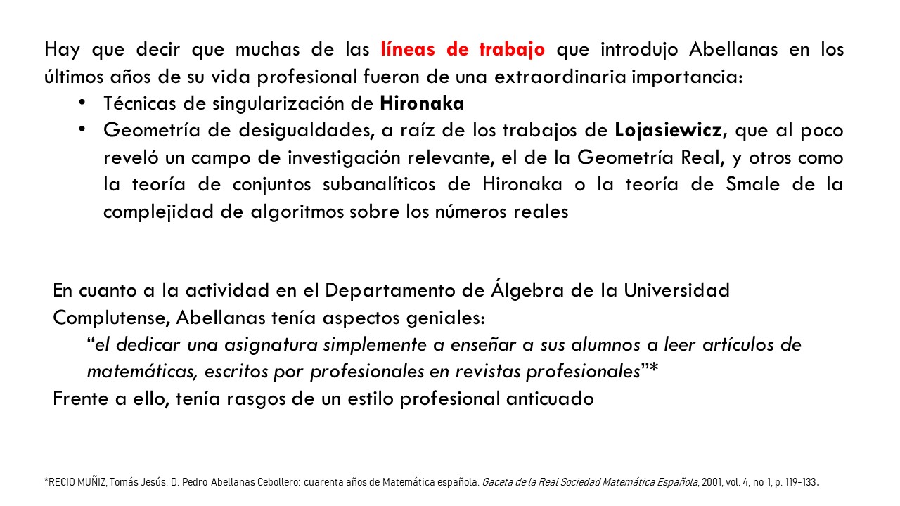 Hay que decir que muchas de las líneas de trabajo que introdujo Abellanas en los últimos años de su vida profesional fueron de una extraordinaria importancia: Técnicas de singularización de Hironaka  Geometría de desigualdades, a raíz de los trabajos de Lojasiewicz, que al poco reveló un campo de investigación relevante, el de la Geometría Real, y otros como la teoría de conjuntos subanalíticos de Hironaka o la teoría de Smale de la complejidad de algoritmos sobre los números reales. En cuanto a la actividad en el Departamento de Álgebra de la Universidad Complutense, Abellanas tenía aspectos geniales: “el dedicar una asignatura simplemente a enseñar a sus alumnos a leer artículos de matemáticas, escritos por profesionales en revistas profesionales”* Frente a ello, tenía rasgos de un estilo profesional anticuado