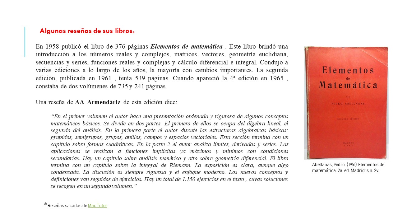 Algunas reseñas de sus libros. En 1958 publicó el libro de 376 páginas Elementos de matemática . Este libro brindó una introducción a los números reales y complejos, matrices, vectores, geometría euclidiana, secuencias y series, funciones reales y complejas y cálculo diferencial e integral. Condujo a varias ediciones a lo largo de los años, la mayoría con cambios importantes. La segunda edición, publicada en 1961 , tenía 539 páginas. Cuando apareció la 4ª edición en 1965 , constaba de dos volúmenes de 735 y 241 páginas. Una reseña de AA  Armendáriz de esta edición dice:  “En el primer volumen el autor hace una presentación ordenada y rigurosa de algunos conceptos matemáticos básicos. Se divide en dos partes. El primero de ellos se ocupa del álgebra lineal, el segundo del análisis. En la primera parte el autor discute las estructuras algebraicas básicas: grupidos, semigrupos, grupos, anillos, campos y espacios vectoriales. Esta sección termina con un capítulo sobre formas cuadráticas. En la parte 2 el autor analiza límites, derivadas y series. Las aplicaciones se realizan a funciones implícitas ya máximos y mínimos con condiciones secundarias. Hay un capítulo sobre análisis numérico y otro sobre geometría diferencial. El libro termina con un capítulo sobre la integral de Riemann. La exposición es clara, aunque algo condensada. La discusión es siempre rigurosa y el enfoque moderno. Los nuevos conceptos y definiciones van seguidos de ejercicios. Hay un total de 1.150 ejercicios en el texto , cuyas soluciones se recogen en un segundo volumen.” 