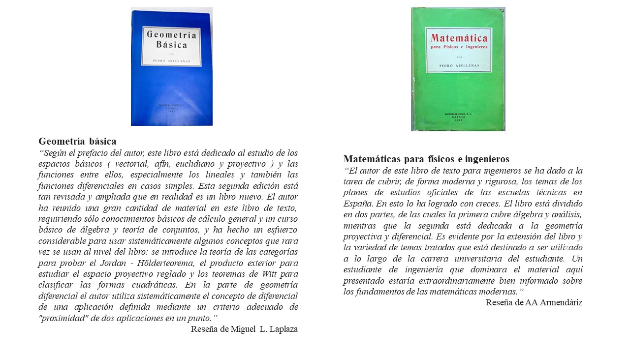 Geometría básica “Según el prefacio del autor, este libro está dedicado al estudio de los espacios básicos ( vectorial, afín, euclidiano y proyectivo ) y las funciones entre ellos, especialmente los lineales y también las funciones diferenciales en casos simples. Esta segunda edición está tan revisada y ampliada que en realidad es un libro nuevo. El autor ha reunido una gran cantidad de material en este libro de texto, requiriendo sólo conocimientos básicos de cálculo general y un curso básico de álgebra y teoría de conjuntos, y ha hecho un esfuerzo considerable para usar sistemáticamente algunos conceptos que rara vez se usan al nivel del libro: se introduce la teoría de las categorías para probar el Jordan - Hölderteorema, el producto exterior para estudiar el espacio proyectivo reglado y los teoremas de Witt para clasificar las formas cuadráticas. En la parte de geometría diferencial el autor utiliza sistemáticamente el concepto de diferencial de una aplicación definida mediante un criterio adecuado de "proximidad" de dos aplicaciones en un punto.” Reseña de Miguel L. Laplaza. Matemáticas para físicos e ingenieros “El autor de este libro de texto para ingenieros se ha dado a la tarea de cubrir, de forma moderna y rigurosa, los temas de los planes de estudios oficiales de las escuelas técnicas en España. En esto lo ha logrado con creces. El libro está dividido en dos partes, de las cuales la primera cubre álgebra y análisis, mientras que la segunda está dedicada a la geometría proyectiva y diferencial. Es evidente por la extensión del libro y la variedad de temas tratados que está destinado a ser utilizado a lo largo de la carrera universitaria del estudiante. Un estudiante de ingeniería que dominara el material aquí presentado estaría extraordinariamente bien informado sobre los fundamentos de las matemáticas modernas.” Reseña de AA Armendáriz