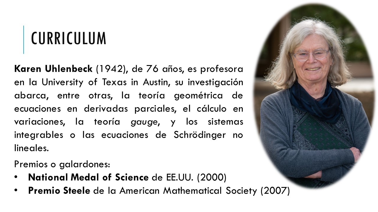 curriculum. Karen Uhlenbeck (1942), de 76 años, es profesora en la University of Texas in Austin, su investigación abarca, entre otras, la teoría geométrica de ecuaciones en derivadas parciales, el cálculo en variaciones, la teoría gauge, y los sistemas integrables o las ecuaciones de Schrödinger no lineales. Premios o galardones: National Medal of Science de EE.UU. (2000) Premio Steele de la American Mathematical Society (2007)