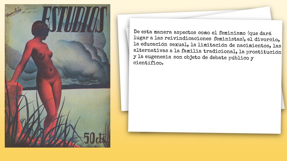 De esta manera aspectos como el feminismo (que dará lugar a las reivindicaciones feministas), el divorcio, la educación sexual, la limitación de nacimientos, las alternativas a la familia tradicional, la prostitución y la eugenesia son objeto de debate público y científico. 
