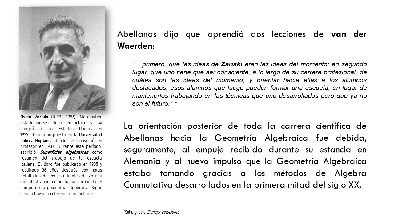 Abellanas dijo que aprendió dos lecciones de van der Waerden:  “... primero, que las ideas de Zariski eran las ideas del momento; en segundo lugar, que uno tiene que ser consciente, a lo largo de su carrera profesional, de cuáles son las ideas del momento, y orientar hacia ellas a los alumnos destacados, esos alumnos que luego pueden formar una escuela, en lugar de mantenerlos trabajando en las técnicas que uno desarrollados pero que ya no son el futuro.” *La orientación posterior de toda la carrera científica de Abellanas hacia la Geometría Algebraica fue debida, seguramente, al empuje recibido durante su estancia en Alemania y al nuevo impulso que la Geometría Algebraica estaba tomando gracias a los métodos de Algebra Conmutativa desarrollados en la primera mitad del siglo XX. Oscar Zariski (1899 -1986). Matemático estadounidense de origen polaco. Zariski emigró a los Estados Unidos en 1927 . Ocupó un puesto en la Universidad Johns Hopkins, donde se convirtió en profesor en 1937. Durante este período, escribió Superficies algebraicas como resumen del trabajo de la escuela italiana. El libro fue publicado en 1935 y reeditado 36 años después, con notas detalladas de los estudiantes de Zariski que ilustraban cómo había cambiado el campo de la geometría algebraica. Sigue siendo hoy una referencia importante.