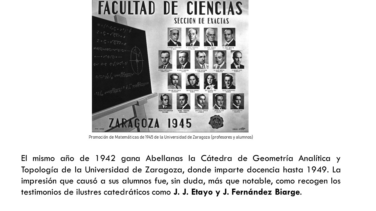 El mismo año de 1942 gana Abellanas la Cátedra de Geometría Analítica y Topología de la Universidad de Zaragoza, donde imparte docencia hasta 1949. La impresión que causó a sus alumnos fue, sin duda, más que notable, como recogen los testimonios de ilustres catedráticos como J. J. Etayo y J. Fernández Biarge. 