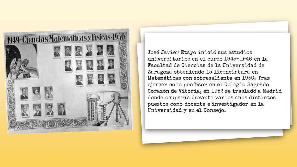 José Javier Etayo inició sus estudios universitarios en el curso 1945-1946 en la Facultad de Ciencias de la Universidad de Zaragoza obteniendo la licenciatura en Matemáticas con sobresaliente en 1950. Tras ejercer como profesor en el Colegio Sagrado Corazón de Vitoria, en 1952 se trasladó a Madrid donde ocuparía durante varios años distintos puestos como docente e investigador en la Universidad y en el Consejo. 