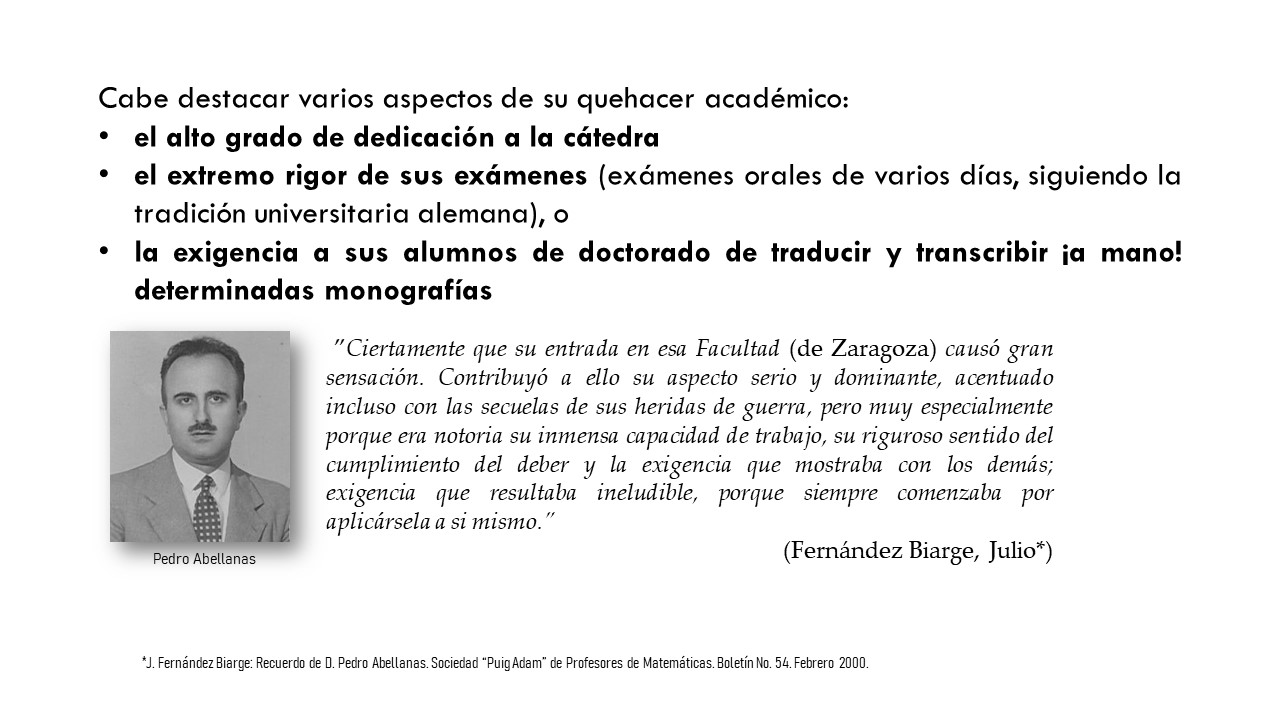 Cabe destacar varios aspectos de su quehacer académico:  el alto grado de dedicación a la cátedra el extremo rigor de sus exámenes (exámenes orales de varios días, siguiendo la tradición universitaria alemana), o la exigencia a sus alumnos de doctorado de traducir y transcribir ¡a mano! determinadas monografías.  ”Ciertamente que su entrada en esa Facultad (de Zaragoza) causó gran sensación. Contribuyó a ello su aspecto serio y dominante, acentuado incluso con las secuelas de sus heridas de guerra, pero muy especialmente porque era notoria su inmensa capacidad de trabajo, su riguroso sentido del cumplimiento del deber y la exigencia que mostraba con los demás; exigencia que resultaba ineludible, porque siempre comenzaba por aplicársela a si mismo.” (Fernández Biarge, Julio*)