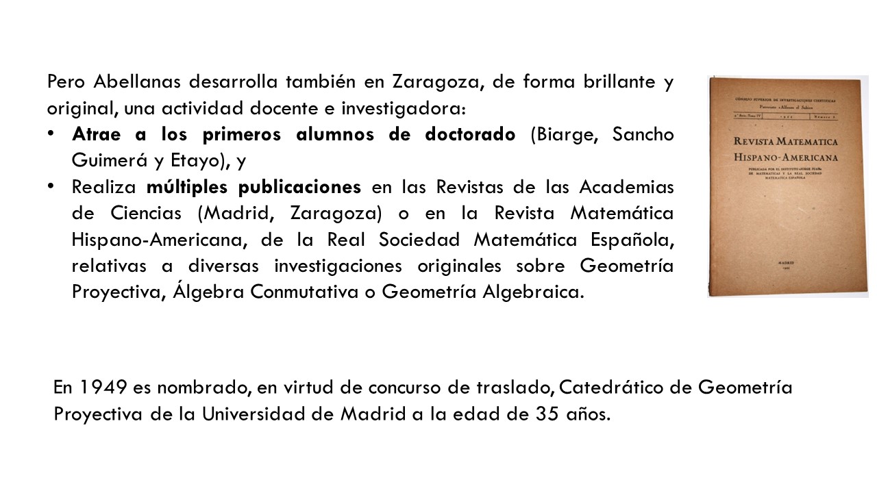 Pero Abellanas desarrolla también en Zaragoza, de forma brillante y original, una actividad docente e investigadora: Atrae a los primeros alumnos de doctorado (Biarge, Sancho Guimerá y Etayo), y Realiza múltiples publicaciones en las Revistas de las Academias de Ciencias (Madrid, Zaragoza) o en la Revista Matemática Hispano-Americana, de la Real Sociedad Matemática Española, relativas a diversas investigaciones originales sobre Geometría Proyectiva, Álgebra Conmutativa o Geometría Algebraica. En 1949 es nombrado, en virtud de concurso de traslado, Catedrático de Geometría Proyectiva de la Universidad de Madrid a la edad de 35 años.