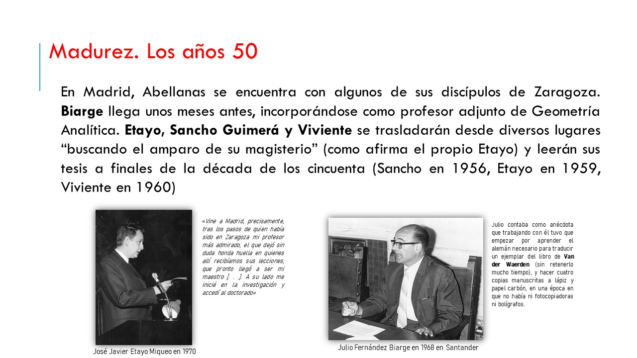 En Madrid, Abellanas se encuentra con algunos de sus discípulos de Zaragoza. Biarge llega unos meses antes, incorporándose como profesor adjunto de Geometría Analítica. Etayo, Sancho Guimerá y Viviente se trasladarán desde diversos lugares “buscando el amparo de su magisterio” (como afirma el propio Etayo) y leerán sus tesis a finales de la década de los cincuenta (Sancho en 1956, Etayo en 1959, Viviente en 1960). «Vine a Madrid, precisamente, tras los pasos de quien había sido en Zaragoza mi profesor más admirado, el que dejó sin duda honda huella en quienes allí recibíamos sus lecciones, que pronto llegó a ser mi maestro [. . .]. A su lado me inicié en la investigación y accedí al doctorado». Juan Etayo. Julio contaba como anécdota que trabajando con él tuvo que empezar por aprender el alemán necesario para traducir un ejemplar del libro de Van der Waerden (sin retenerlo mucho tiempo), y hacer cuatro copias manuscritas a lápiz y papel carbón, en una época en que no había ni fotocopiadoras ni bolígrafos.  Julio Fernández Biarge