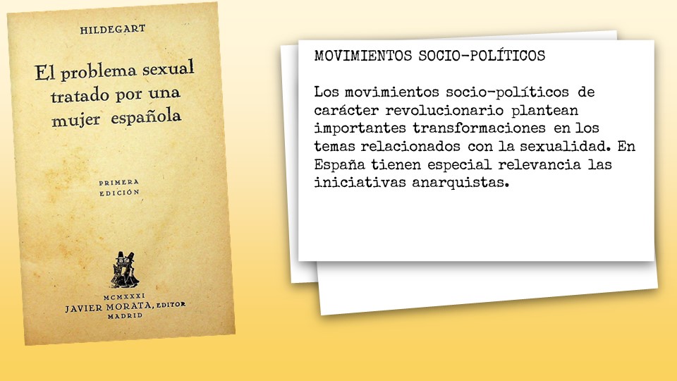 MOVIMIENTOS SOCIO-POLÍTICOS
 
Los movimientos socio-políticos de carácter revolucionario plantean importantes transformaciones en los temas relacionados con la sexualidad. En España tienen especial relevancia las iniciativas anarquistas. 

