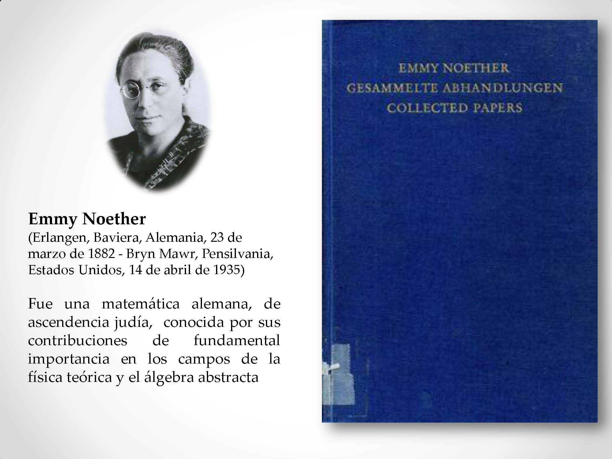 Emmy Noether (Erlangen, Baviera, Alemania, 23 de marzo de 1882 - Bryn Mawr, Pensilvania, Estados Unidos, 14 de abril de 1935) Fue una matemática alemana, de ascendencia judía, conocida por sus contribuciones de fundamental importancia en los campos de la física teórica y el álgebra abstracta
