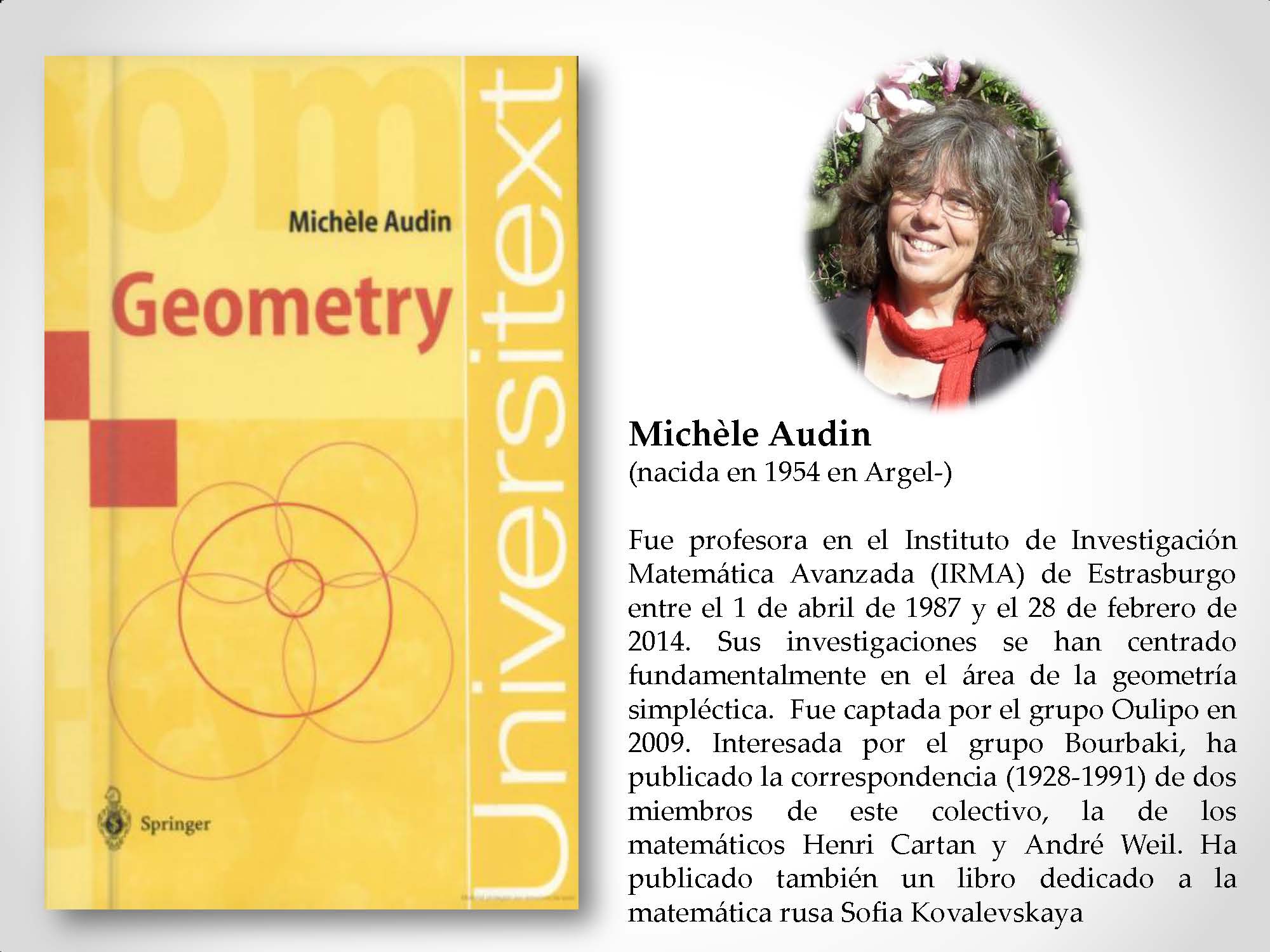 Michèle Audin (nacida en 1954 en Argel-) Fue profesora en el Instituto de Investigación Matemática Avanzada (IRMA) de Estrasburgo entre el 1 de abril de 1987 y el 28 de febrero de 2014. Sus investigaciones se han centrado fundamentalmente en el área de la geometría simpléctica. Fue captada por el grupo Oulipo en 2009. Interesada por el grupo Bourbaki, ha publicado la correspondencia (1928-1991) de dos miembros de este colectivo, la de los matemáticos Henri Cartan y André Weil. Ha publicado también un libro dedicado a la matemática rusa Sofia Kovalevskaya