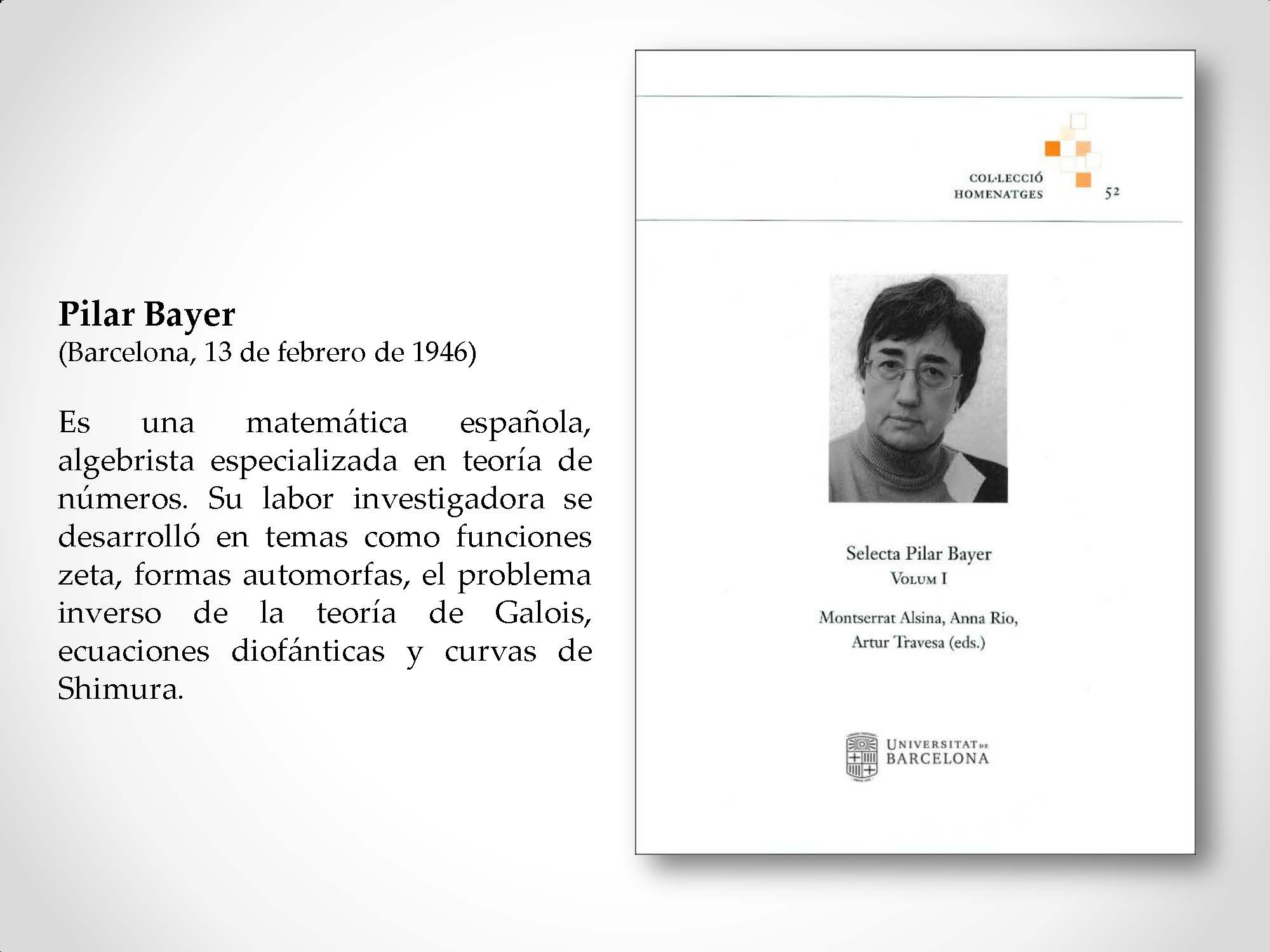 Pilar Bayer (Barcelona, 13 de febrero de 1946) Es una matemática española, algebrista especializada en teoría de números. Su labor investigadora se desarrolló en temas como funciones zeta, formas automorfas, el problema inverso de la teoría de Galois, ecuaciones diofánticas y curvas de Shimura.