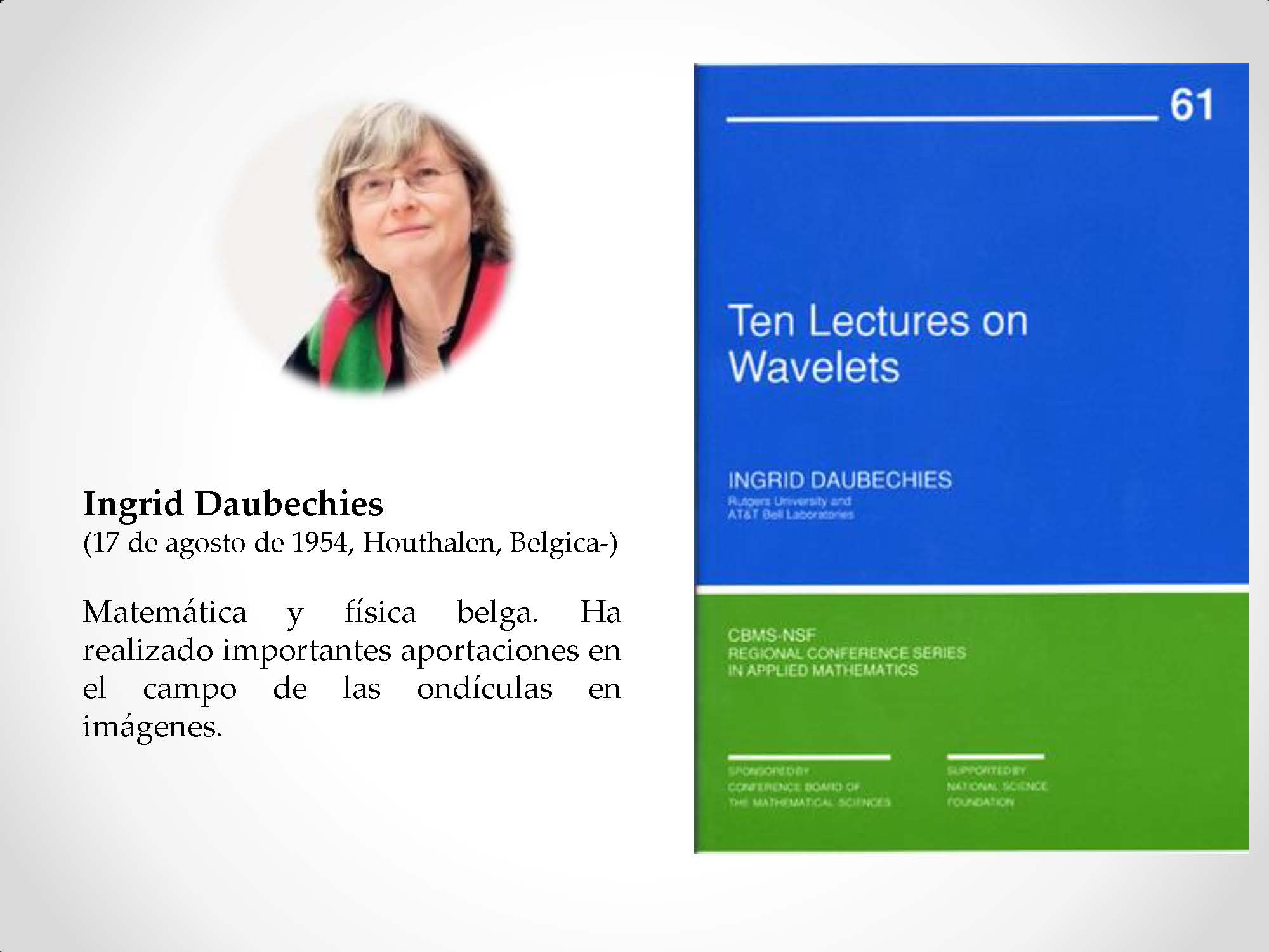 Ingrid Daubechies (17 de agosto de 1954, Houthalen, Belgica-) Matemática y física belga. Ha realizado importantes aportaciones en el campo de las ondículas en imágenes.