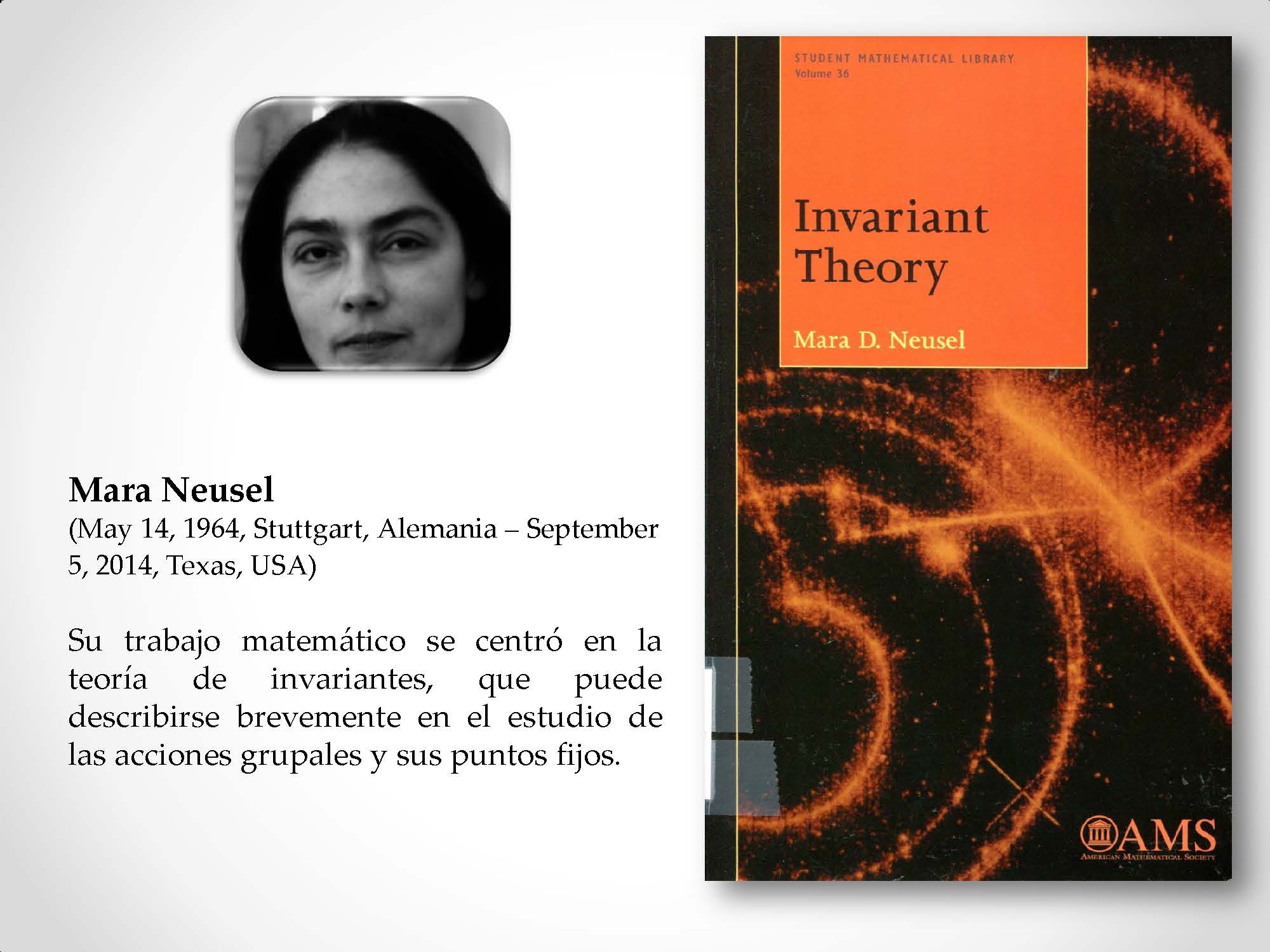 Mara Neusel (May 14, 1964, Stuttgart, Alemania – September 5, 2014, Texas, USA) Su trabajo matemático se centró en la teoría de invariantes, que puede describirse brevemente en el estudio de las acciones grupales y sus puntos fijos.
