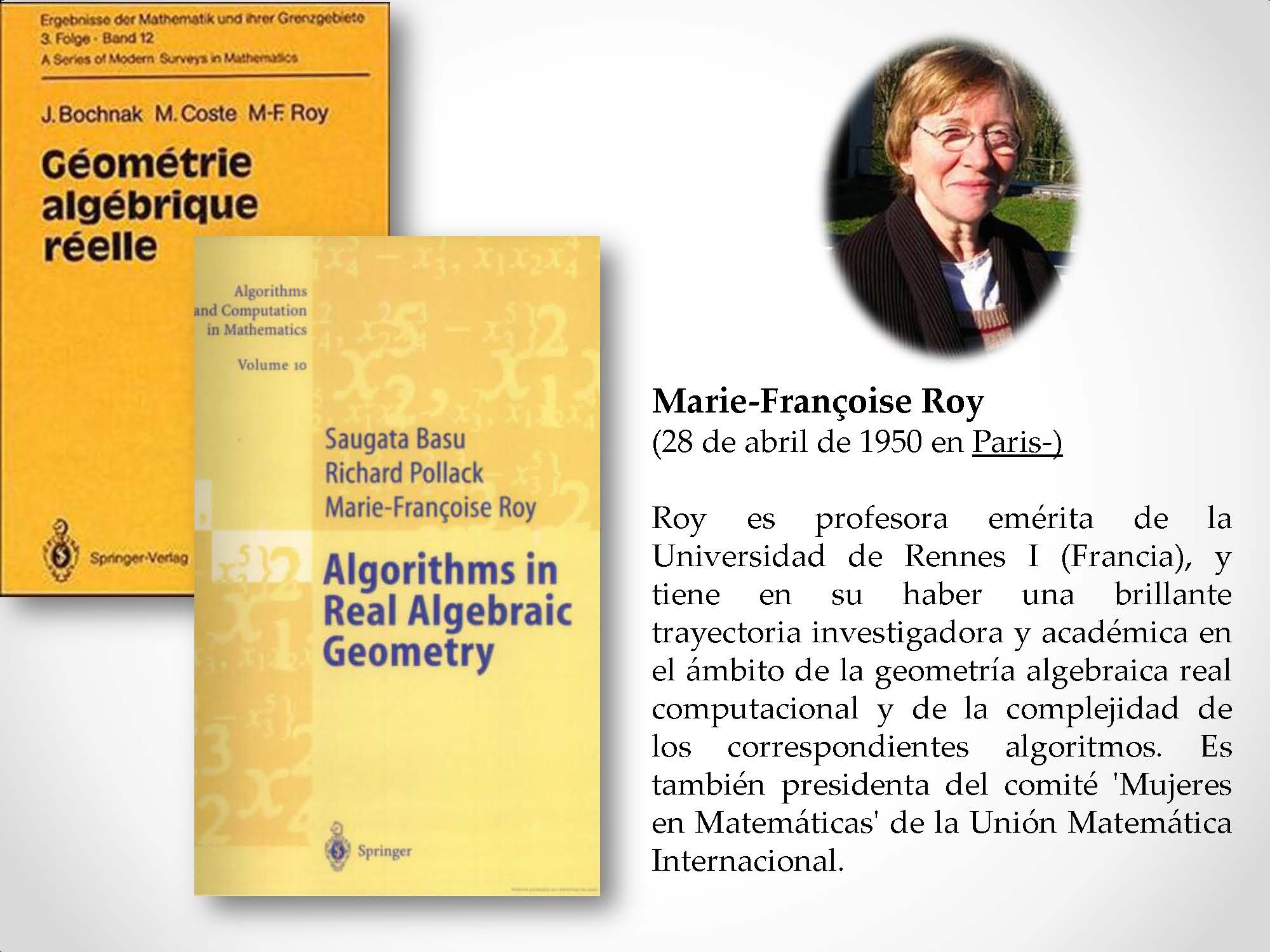 Marie-Françoise Roy (28 de abril de 1950 en Paris-) Roy es profesora emérita de la Universidad de Rennes I (Francia), y tiene en su haber una brillante trayectoria investigadora y académica en el ámbito de la geometría algebraica real computacional y de la complejidad de los correspondientes algoritmos. Es también presidenta del comité 'Mujeres en Matemáticas' de la Unión Matemática Internacional.