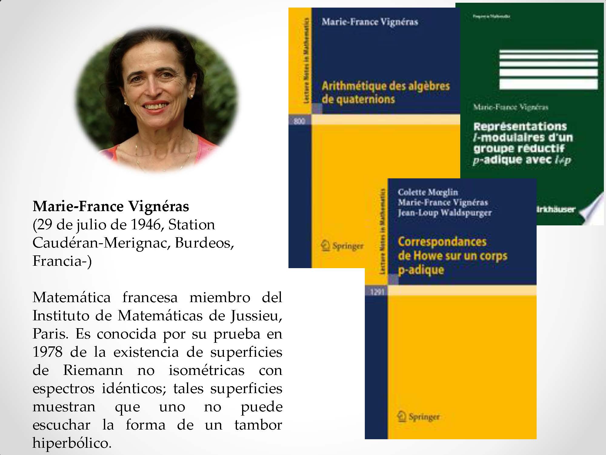 Marie-France Vignéras (29 de julio de 1946, Station Caudéran-Merignac, Burdeos, Francia-) Matemática francesa miembro del Instituto de Matemáticas de Jussieu, Paris. Es conocida por su prueba en 1978 de la existencia de superficies de Riemann no isométricas con espectros idénticos; tales superficies muestran que uno no puede escuchar la forma de un tambor hiperbólico.