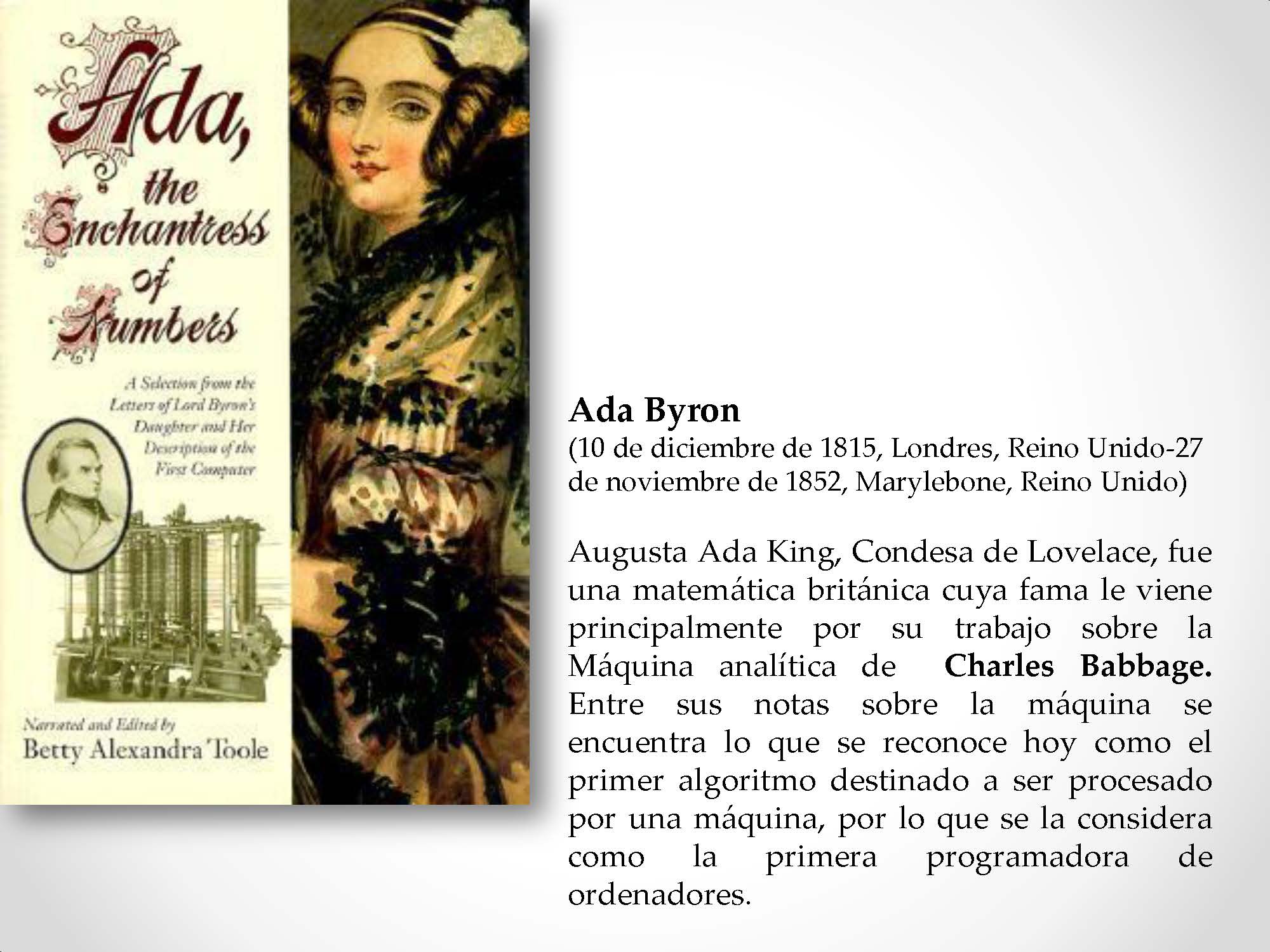 Ada Byron (10 de diciembre de 1815, Londres, Reino Unido-27 de noviembre de 1852, Marylebone, Reino Unido) Augusta Ada King, Condesa de Lovelace, fue una matemática británica cuya fama le viene principalmente por su trabajo sobre la Máquina analítica de Charles Babbage. Entre sus notas sobre la máquina se encuentra lo que se reconoce hoy como el primer algoritmo destinado a ser procesado por una máquina, por lo que se la considera como la primera programadora de ordenadores.