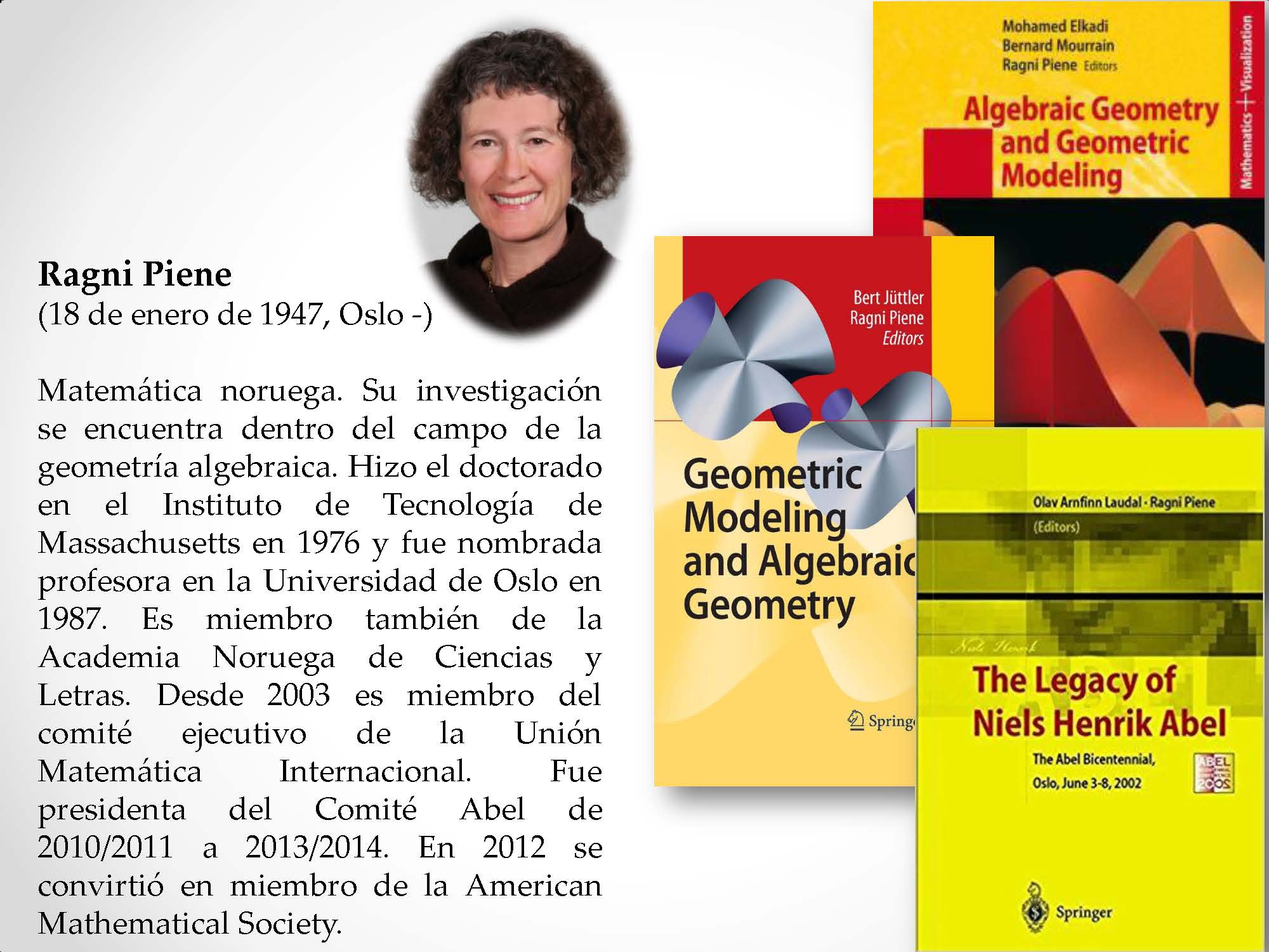 Ragni Piene (18 de enero de 1947, Oslo -) Matemática noruega. Su investigación se encuentra dentro del campo de la geometría algebraica. Hizo el doctorado en el Instituto de Tecnología de Massachusetts en 1976 y fue nombrada profesora en la Universidad de Oslo en 1987. Es miembro también de la Academia Noruega de Ciencias y Letras. Desde 2003 es miembro del comité ejecutivo de la Unión Matemática Internacional. Fue presidenta del Comité Abel de 2010/2011 a 2013/2014. En 2012 se convirtió en miembro de la American Mathematical Society.