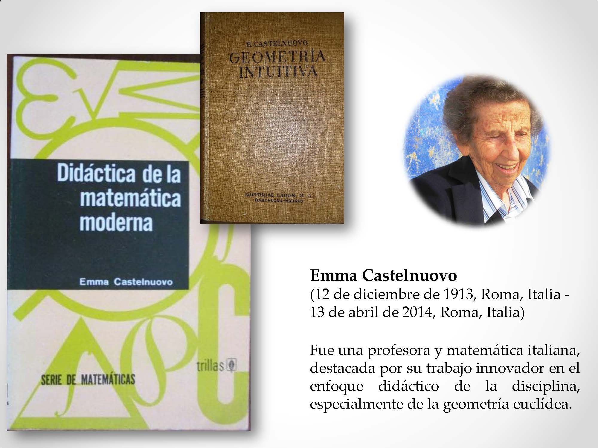 Emma Castelnuovo (12 de diciembre de 1913, Roma, Italia - 13 de abril de 2014, Roma, Italia) Fue una profesora y matemática italiana, destacada por su trabajo innovador en el enfoque didáctico de la disciplina, especialmente de la geometría euclídea.