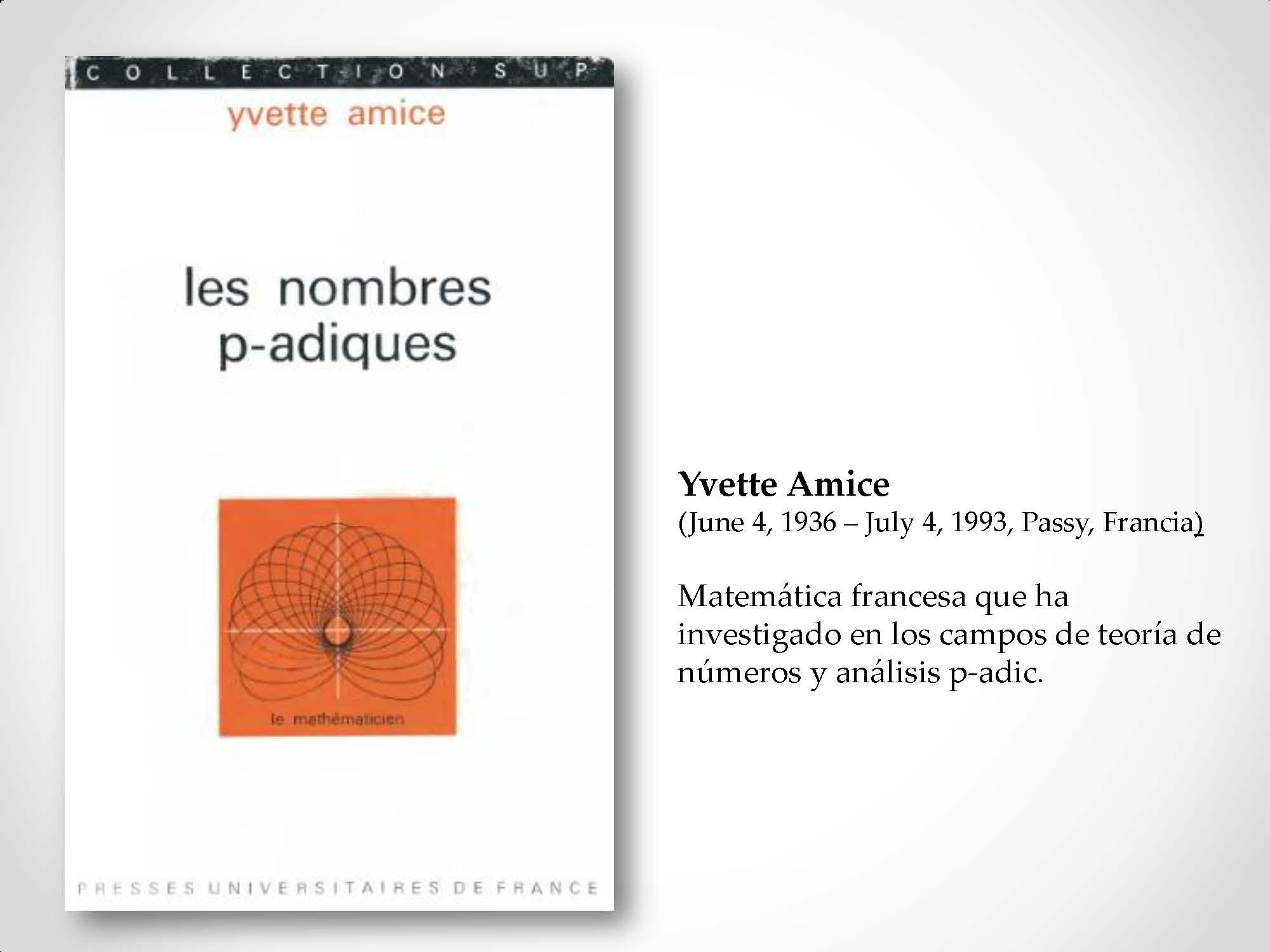 Yvette Amice (June 4, 1936 – July 4, 1993, Passy, Francia) Matemática francesa que ha investigado en los campos de teoría de números y análisis p-adic.