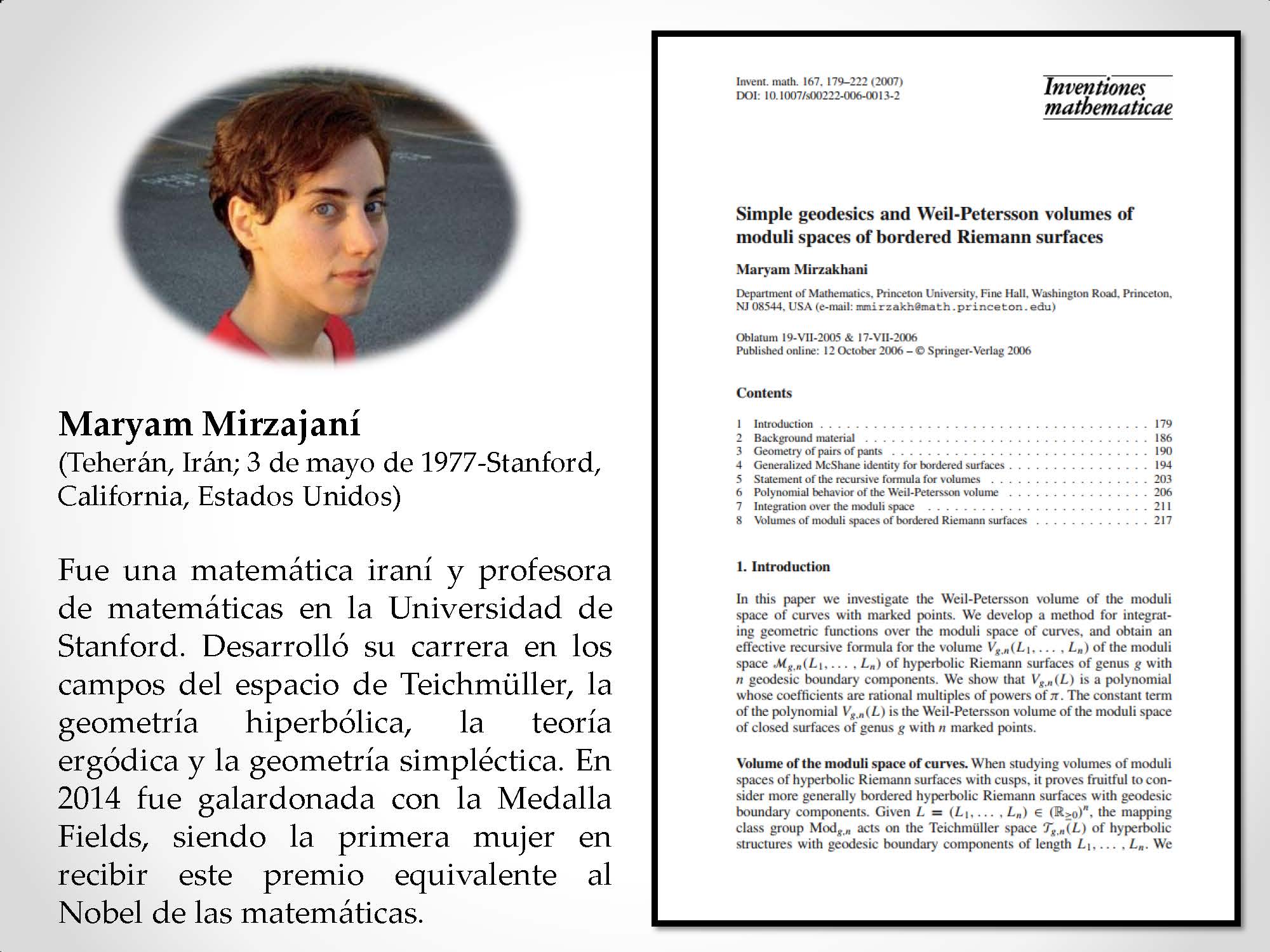 Maryam Mirzajaní (Teherán, Irán; 3 de mayo de 1977-Stanford, California, Estados Unidos) Fue una matemática iraní y profesora de matemáticas en la Universidad de Stanford. Desarrolló su carrera en los campos del espacio de Teichmüller, la geometría hiperbólica, la teoría ergódica y la geometría simpléctica. En 2014 fue galardonada con la Medalla Fields, siendo la primera mujer en recibir este premio equivalente al Nobel de las matemáticas.