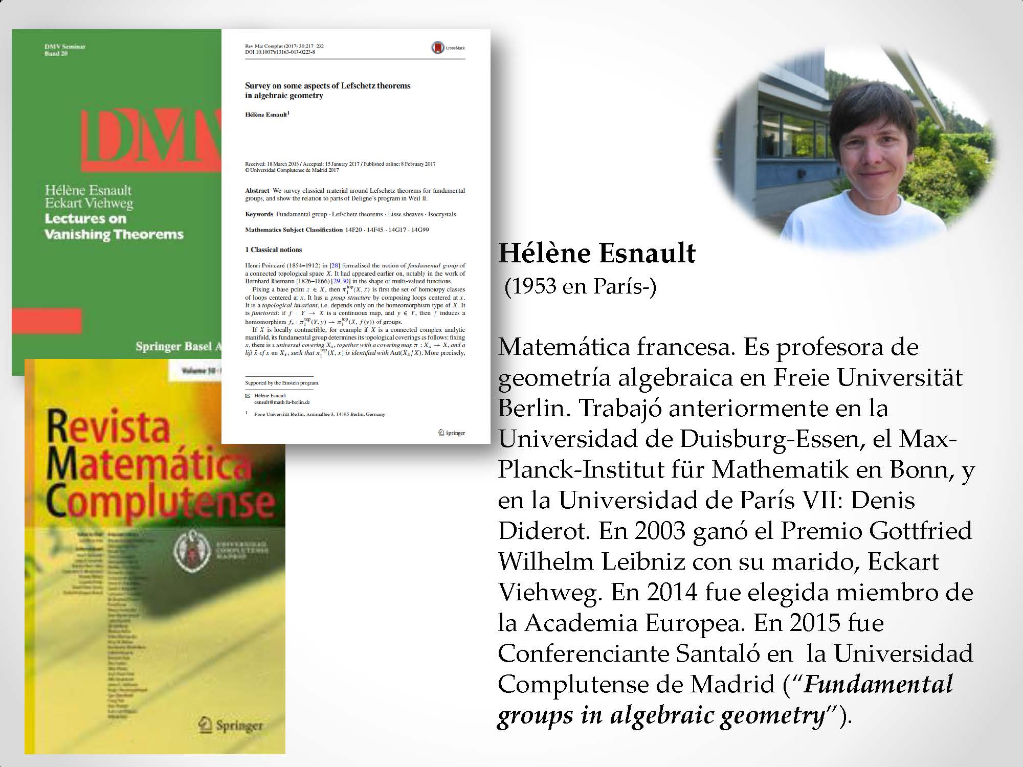 Hélène Esnault (1953 en París-) Matemática francesa. Es profesora de geometría algebraica en Freie Universität Berlin. Trabajó anteriormente en la Universidad de Duisburg-Essen, el Max-Planck-Institut für Mathematik en Bonn, y en la Universidad de París VII: Denis Diderot. En 2003 ganó el Premio Gottfried Wilhelm Leibniz con su marido, Eckart Viehweg. En 2014 fue elegida miembro de la Academia Europea. En 2015 fue Conferenciante Santaló en la Universidad Complutense de Madrid (“Fundamental groups in algebraic geometry”).