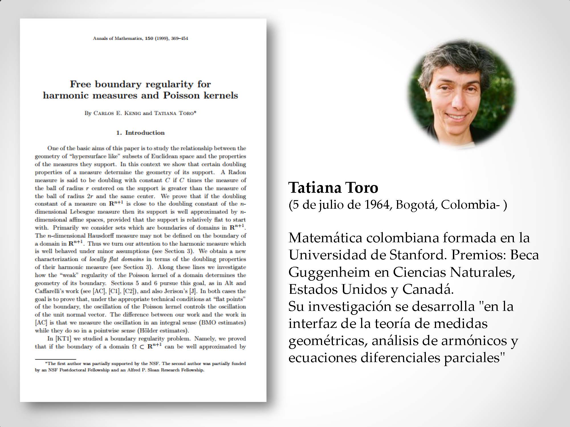 Tatiana Toro (5 de julio de 1964, Bogotá, Colombia- ) Matemática colombiana formada en la Universidad de Stanford. Premios: Beca Guggenheim en Ciencias Naturales, Estados Unidos y Canadá. Su investigación se desarrolla "en la interfaz de la teoría de medidas geométricas, análisis de armónicos y ecuaciones diferenciales parciales"