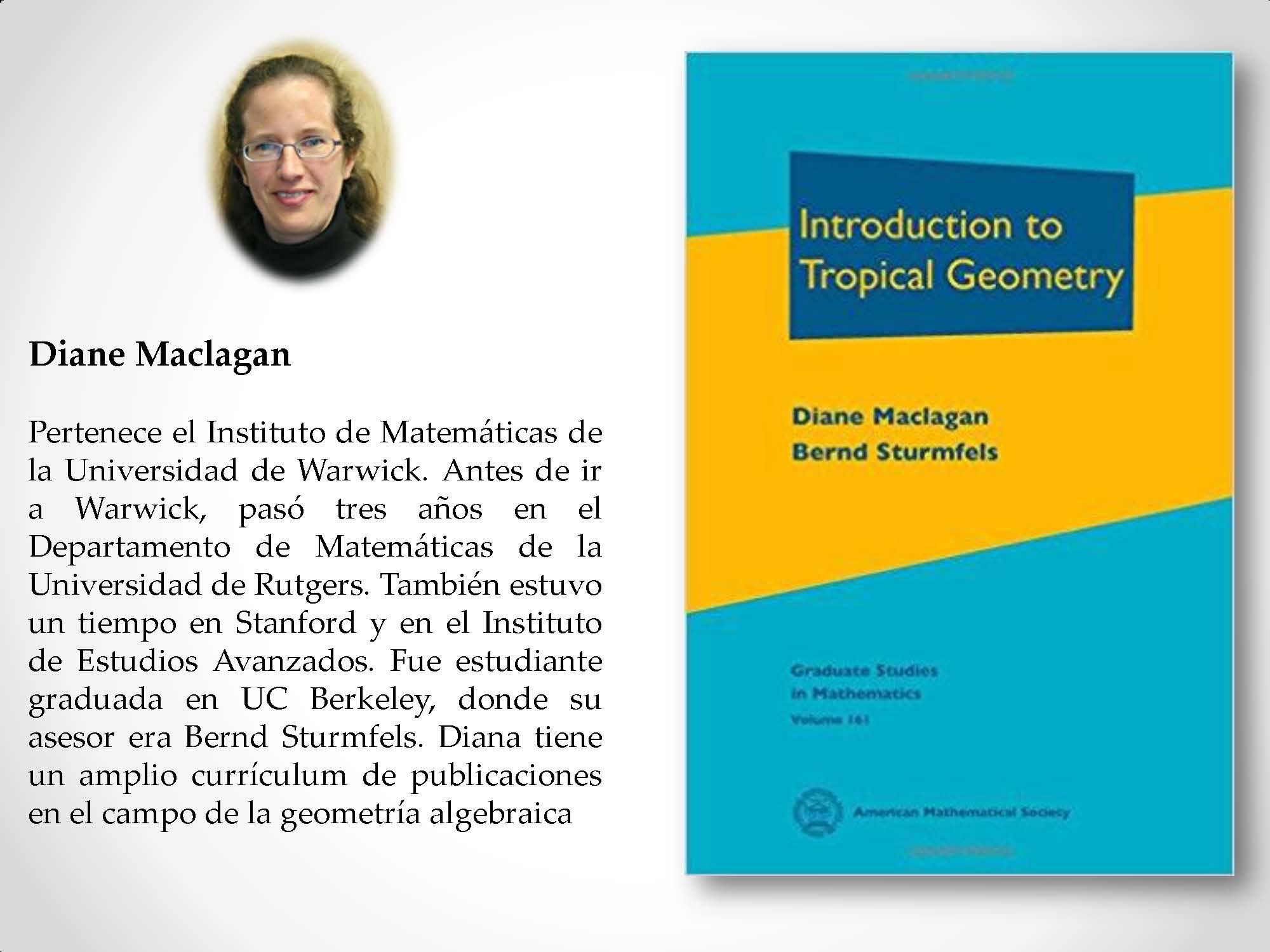 Diane Maclagan Pertenece el Instituto de Matemáticas de la Universidad de Warwick. Antes de ir a Warwick, pasó tres años en el Departamento de Matemáticas de la Universidad de Rutgers. También estuvo un tiempo en Stanford y en el Instituto de Estudios Avanzados. Fue estudiante graduada en UC Berkeley, donde su asesor era Bernd Sturmfels. Diana tiene un amplio currículum de publicaciones en el campo de la geometría algebraica