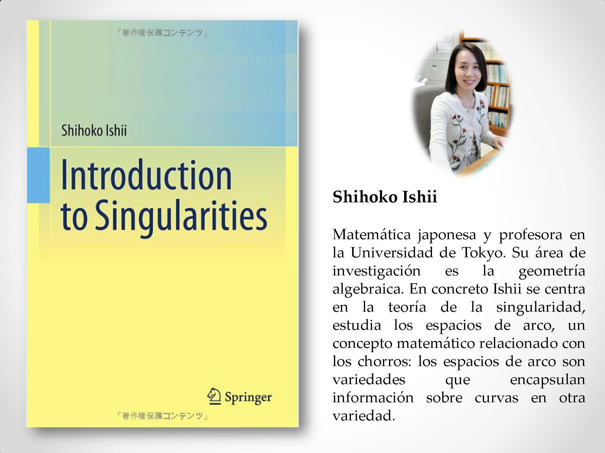 Shihoko Ishii Matemática japonesa y profesora en la Universidad de Tokyo. Su área de investigación es la geometría algebraica. En concreto Ishii se centra en la teoría de la singularidad, estudia los espacios de arco, un concepto matemático relacionado con los chorros: los espacios de arco son variedades que encapsulan información sobre curvas en otra variedad.